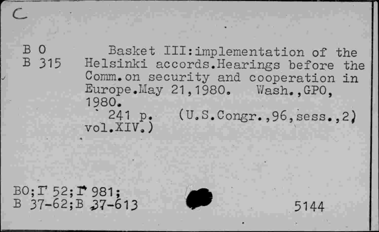 ﻿B 0
B 315
Basket III:implementation of the Helsinki accords.Hearings before the Comm.on security and cooperation in Europe.May 21,1980. Wash.,GPO, 1980.
241 p. (U.S.Congr.,96,sess. ,2) vol.XIV.)
B0;r 52;!* 981;
B 37-62;B .37-613
5144